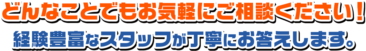 どんなことでもお気軽にご相談ください!経験豊富なスタッフが丁寧にお答えします。